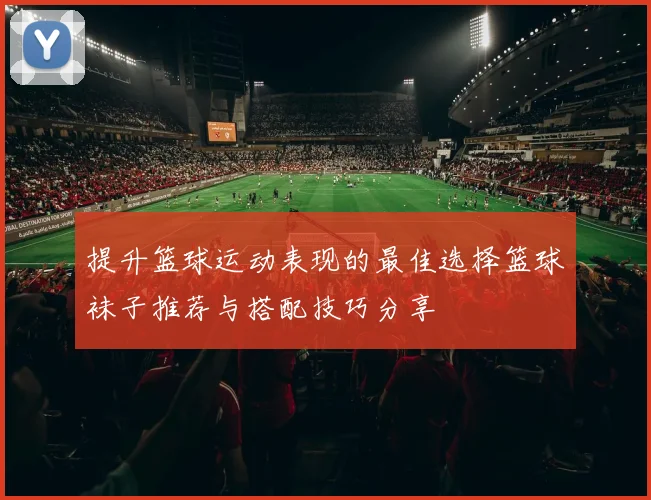 提升篮球运动表现的最佳选择篮球袜子推荐与搭配技巧分享