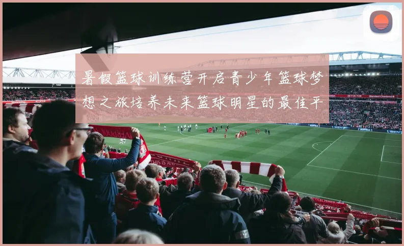 暑假篮球训练营开启青少年篮球梦想之旅培养未来篮球明星的最佳平台