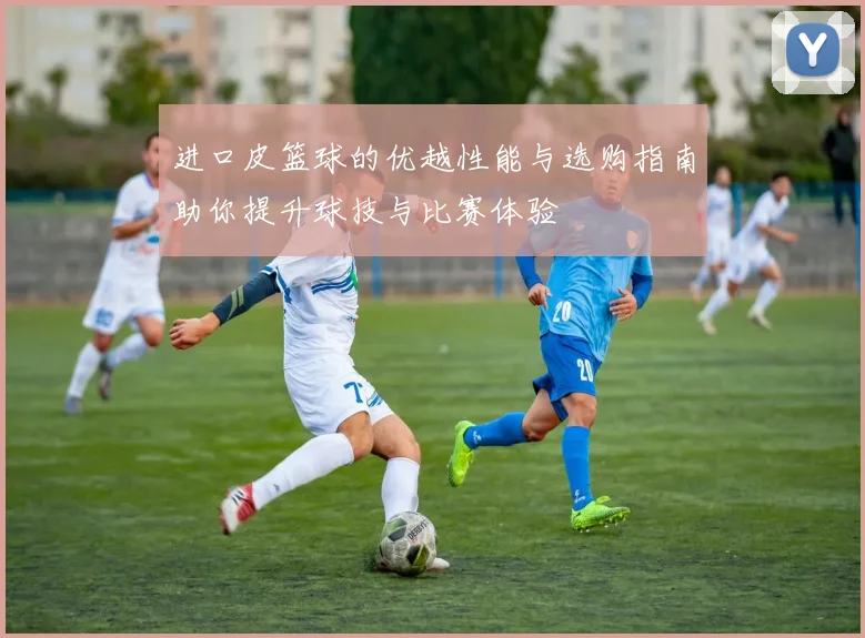 进口皮篮球的优越性能与选购指南助你提升球技与比赛体验