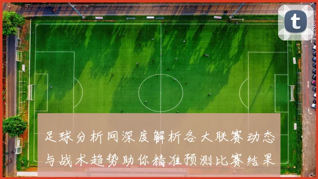足球分析网深度解析各大联赛动态与战术趋势助你精准预测比赛结果