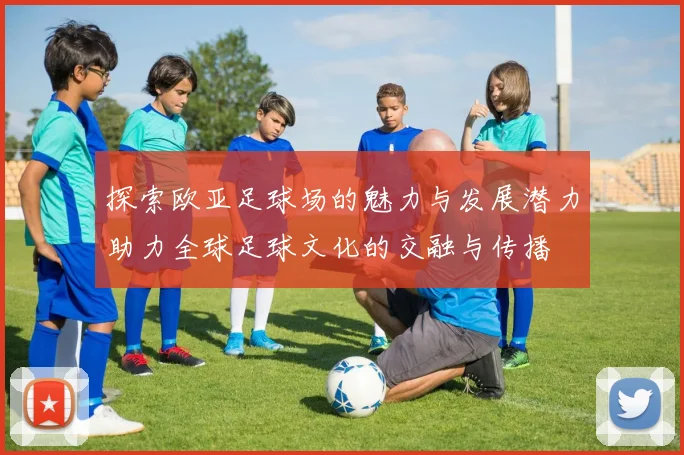 探索欧亚足球场的魅力与发展潜力助力全球足球文化的交融与传播