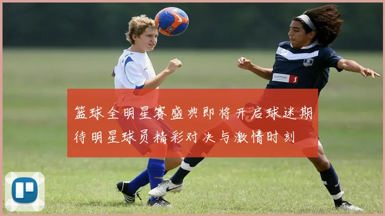 篮球全明星赛盛典即将开启球迷期待明星球员精彩对决与激情时刻