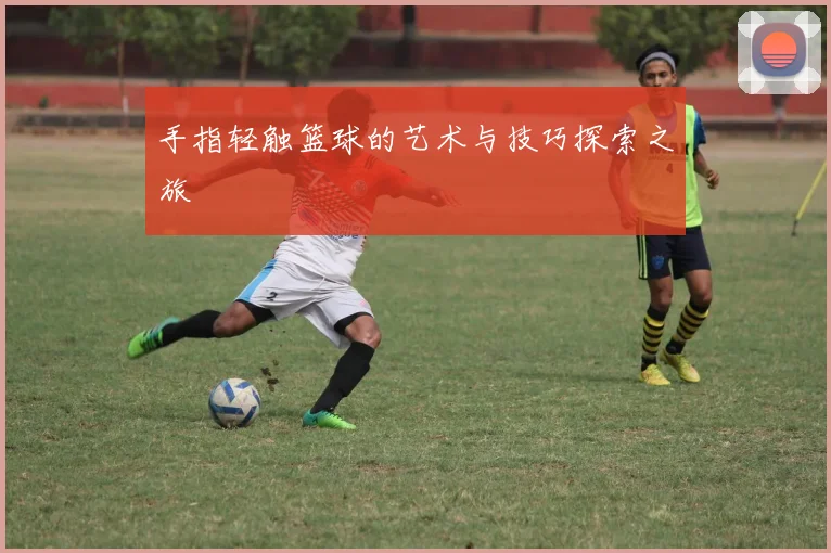 手指轻触篮球的艺术与技巧探索之旅