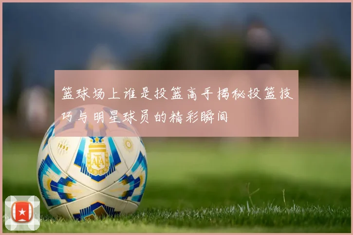 篮球场上谁是投篮高手揭秘投篮技巧与明星球员的精彩瞬间