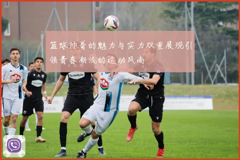 篮球帅哥的魅力与实力双重展现引领青春潮流的运动风尚