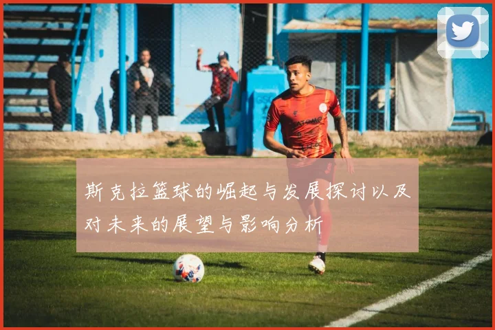 斯克拉篮球的崛起与发展探讨以及对未来的展望与影响分析